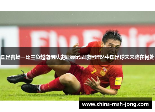 国足客场一比三负越南创队史耻辱纪录球迷哗然中国足球未来路在何处